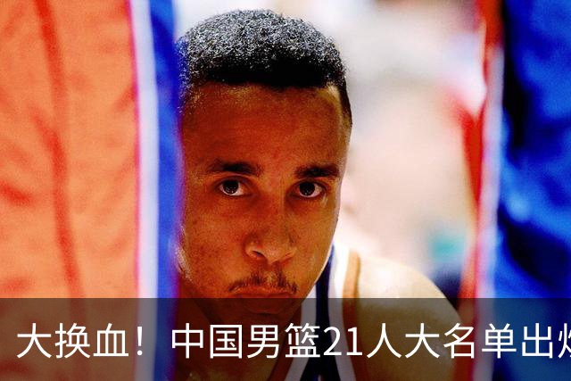 大换血！中国男篮21人大名单出炉，五王牌落选，郭士强最新发声
